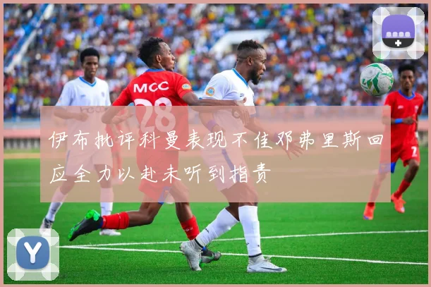 伊布批评科曼表现不佳邓弗里斯回应全力以赴未听到指责