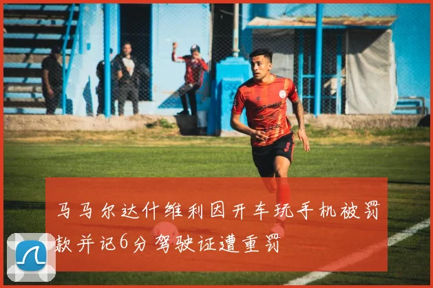 马马尔达什维利因开车玩手机被罚款并记6分驾驶证遭重罚