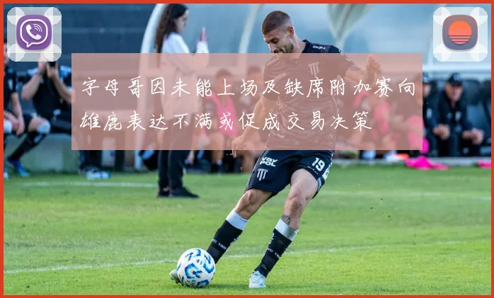 字母哥因未能上场及缺席附加赛向雄鹿表达不满或促成交易决策