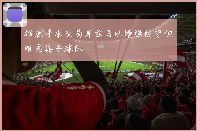 雄鹿寻求交易库兹马以增强防守但难觅接手球队