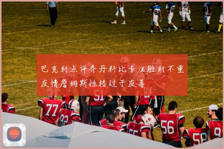 巴克利点评乔丹科比专注胜利不重友情詹姆斯性格过于友善