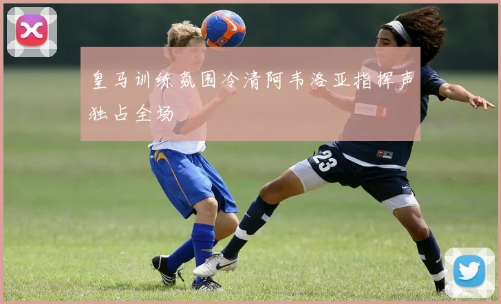 皇马训练氛围冷清阿韦洛亚指挥声独占全场