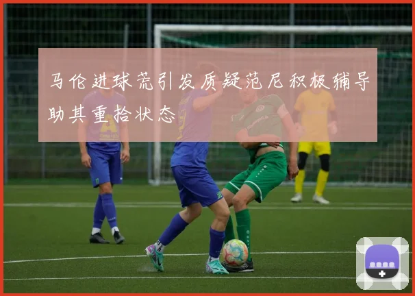 马伦进球荒引发质疑范尼积极辅导助其重拾状态