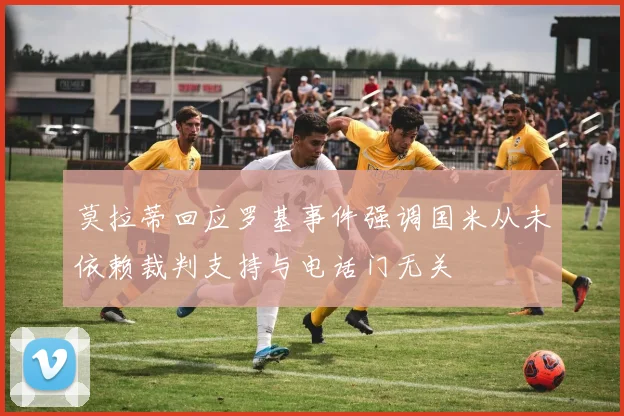 莫拉蒂回应罗基事件强调国米从未依赖裁判支持与电话门无关