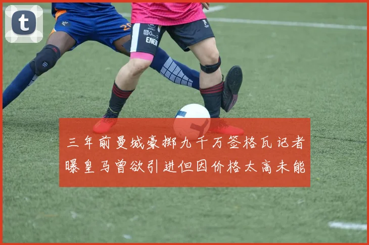 三年前曼城豪掷九千万签格瓦记者曝皇马曾欲引进但因价格太高未能成行