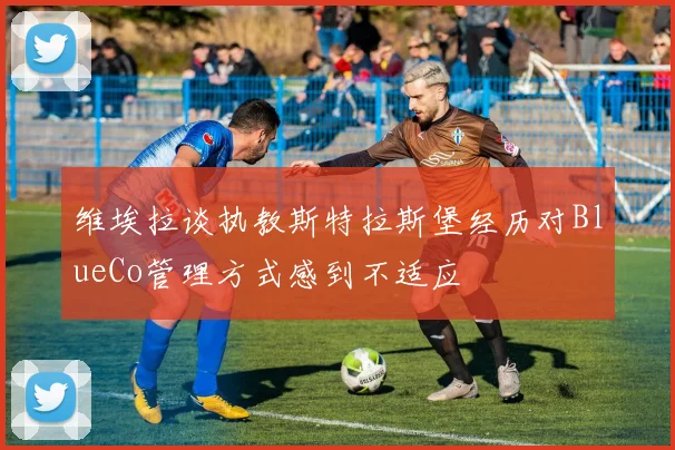 维埃拉谈执教斯特拉斯堡经历对BlueCo管理方式感到不适应