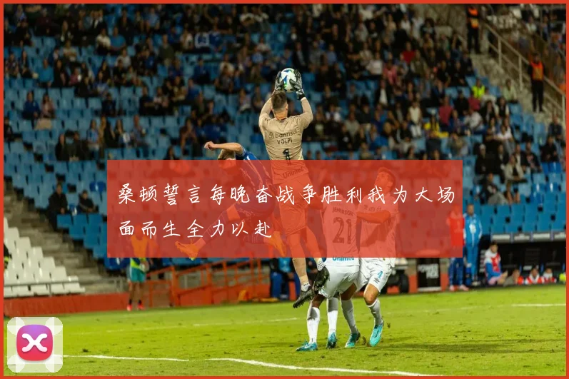 桑顿誓言每晚奋战争胜利我为大场面而生全力以赴
