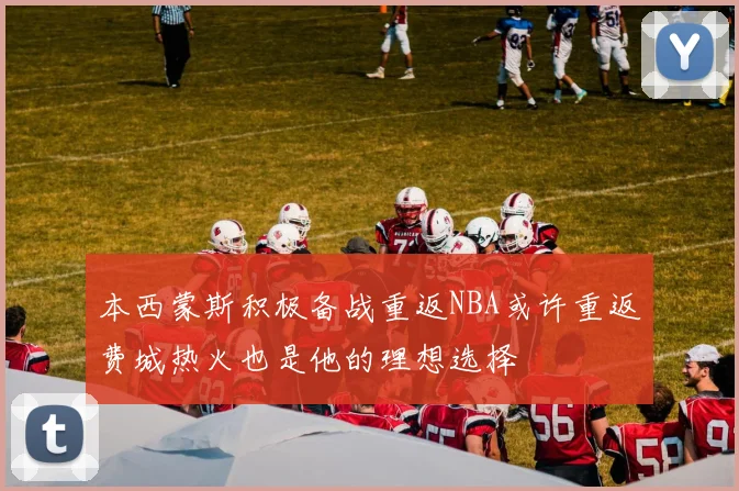本西蒙斯积极备战重返NBA或许重返费城热火也是他的理想选择