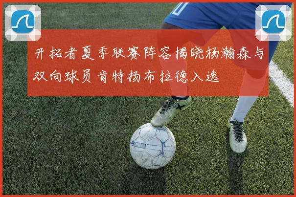 开拓者夏季联赛阵容揭晓杨瀚森与双向球员肯特扬布拉德入选