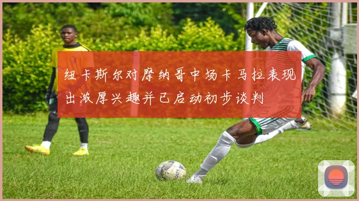 纽卡斯尔对摩纳哥中场卡马拉表现出浓厚兴趣并已启动初步谈判