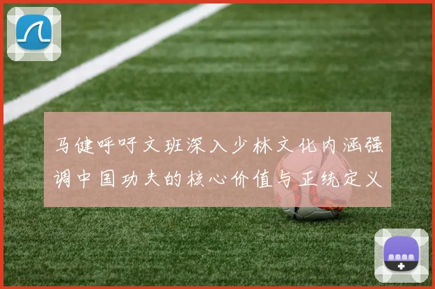 马健呼吁文班深入少林文化内涵强调中国功夫的核心价值与正统定义