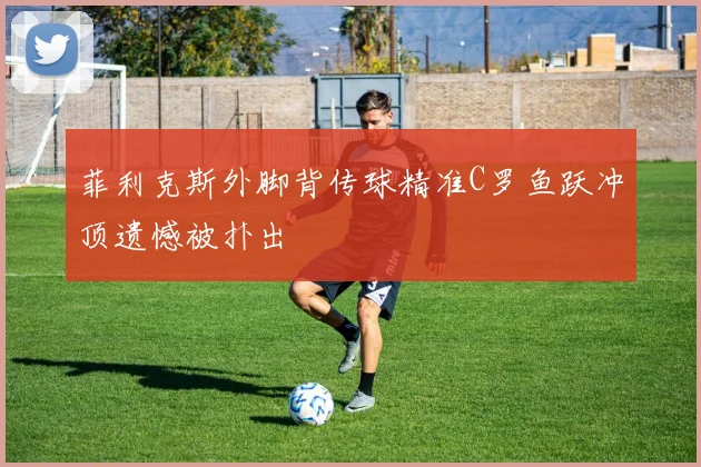 菲利克斯外脚背传球精准C罗鱼跃冲顶遗憾被扑出