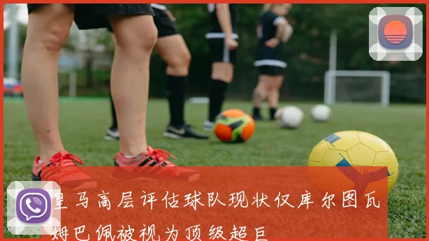 皇马高层评估球队现状仅库尔图瓦姆巴佩被视为顶级超巨