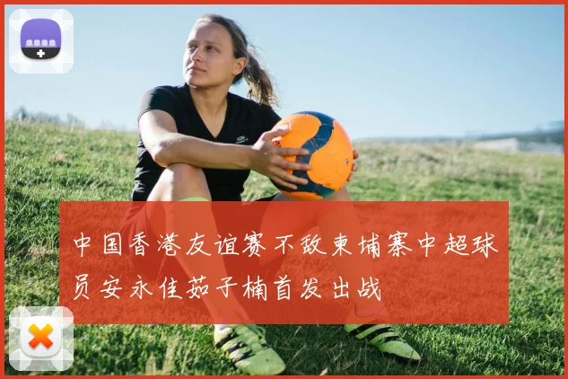 中国香港友谊赛不敌柬埔寨中超球员安永佳茹子楠首发出战