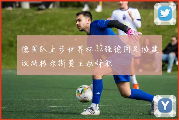 德国队止步世界杯32强德国足协建议纳格尔斯曼主动辞职