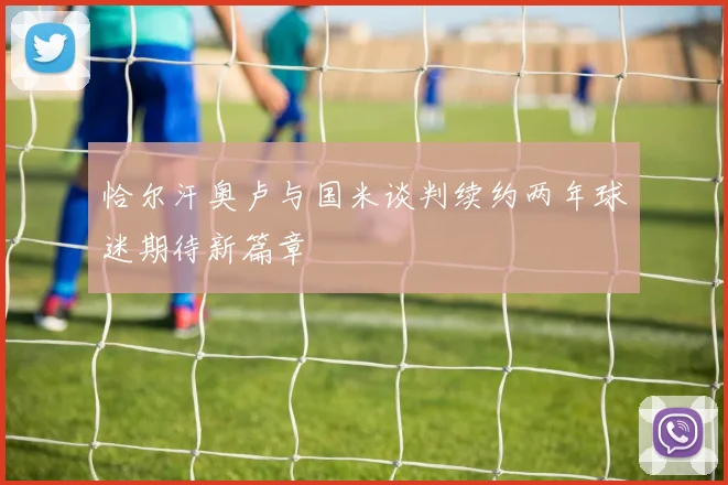 恰尔汗奥卢与国米谈判续约两年球迷期待新篇章