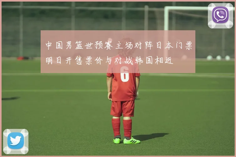 中国男篮世预赛主场对阵日本门票明日开售票价与对战韩国相近