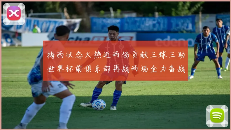 梅西状态火热近两场贡献三球三助世界杯前俱乐部再战两场全力备战大赛