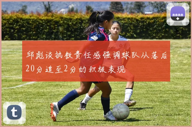 邱彪谈执教责任感强调球队从落后20分追至2分的积极表现