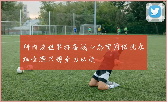 科内谈世界杯备战心态曾因伤忧虑转会现只想全力以赴